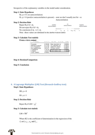 Irrespective of the explanatory variables in the model under consideration.
Step 1: State Hypotheses
H0: p = 0 ( no autocorrelation)
H1: p > 0 (positive autocorrelation is present) – note we don’t usually test for –ve
Autocorrelation
Step 2: Decision Rule
Reject H0 if d < dL
Do not reject H0 if d > dU
No conclusion if dL < d < dU
Note : these values are tabulated in the durbin-watson tables
Step 3: Calculate Test statistic
From e-views output
Step 4: Decision/Comparison
Step 5: Conclusion
4. A Lagrange Multiplier (LM) Test (Breusch-Godfrey test)
Step1: State Hypotheses
H0: ρ = 0
H1: ρ ≠ 1
Step 2: Decision Rule
Reject H0 if LM > 2
1

Step 3: Calculate test statistic
LM = TR2
Where R2 is the coefficient of determination in the regression of the
1
2 ˆ
and
,...
,
1
on
ˆ 
t
ik
i
t e
x
x
e
Downloaded by Lamin Dampha (ldampha@utg.edu.gm)
lOMoARcPSD|2941205
 