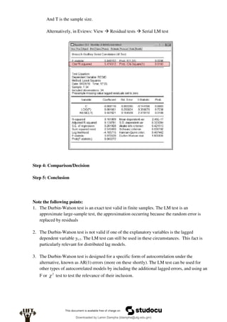 And T is the sample size.
Alternatively, in Eviews: View  Residual tests  Serial LM test
Step 4: Comparison/Decision
Step 5: Conclusion
Note the following points:
1. The Durbin-Watson test is an exact test valid in finite samples. The LM test is an
approximate large-sample test, the approximation occurring because the random error is
replaced by residuals
2. The Durbin-Watson test is not valid if one of the explanatory variables is the lagged
dependent variable yt-1. The LM test can still be used in these circumstances. This fact is
particularly relevant for distributed lag models.
3. The Durbin-Watson test is designed for a specific form of autocorrelation under the
alternative, known as AR(1) errors (more on these shortly). The LM test can be used for
other types of autocorrelated models by including the additional lagged errors, and using an
F or 2
 test to test the relevance of their inclusion.
Downloaded by Lamin Dampha (ldampha@utg.edu.gm)
lOMoARcPSD|2941205
 
