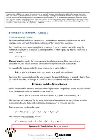Econometrics: ECON2300 – Lecture 1
The Econometric Model:
Econometrics is about how we can use theory and data from economics, business and the social
sciences, along with tools from statistics, to answer “how much” type questions.
In economics we express our ideas about relationships between economics variables using the
mathematical concept of a function. An example of this is when expressing the price of a house in
terms of its size.
Price = f(size)
Hedonic Model: A model that decomposes the item being researched into its constituent
characteristics, and obtains estimates of the contributory value of each characteristic
An example of a hedonic model for house price might be expressed as:
)
,
,
,
,
,
,
(
Price oning
airconditi
pool
age
stories
bathrooms
bedrooms
size
f

Economic theory does not claim to be able to predict the specific behaviour of any individual or firm,
but rather is describes the average or systematic behaviour of many individuals for firms.
Economic models = Generalisation
In fact we realise that there will be a random and unpredictable component e that we will call random
error. Hence the econometric model for price would be
e
oning
airconditi
pool
age
stories
bathrooms
bedrooms
size
f 
 )
,
,
,
,
,
,
(
Price
The random error e, accounts for the many factors that affect sales that we have omitted from this
simplistic model, and it also reflects the intrinsic uncertainty in economic activity.
Take for example the demand relation:
i
p
p
p
i
p
p
p
f
q c
s
c
s
d
5
4
3
2
1
)
,
,
,
( 



 





The corresponding econometric model is:
e
i
p
p
p
i
p
p
p
f
q c
s
c
s
d






 5
4
3
2
1
)
,
,
,
( 




Econometric Models include the error term, e
Please note that LIFT does not warrant the correctness of the materials contained within the notes. Additionally, in some cases, these
notes were created for previous semesters and years. Courses are subject to change over time, both in content and scope of assessment.
Thus the information contained within may or may not be assessed this semester, or the information may have been superseded. These
notes reproduce some copyrighted material, the use of which has not always been specifically authorised by the copyright owner. We are
making these materials available for the purposes of research and study and as such believe that this constitutes fair dealing with any such
copyrighted material pursuant to s 40 Copyright Act 1968 (Cth).
Downloaded by Lamin Dampha (ldampha@utg.edu.gm)
lOMoARcPSD|2941205
 