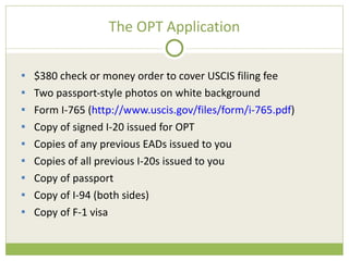 The OPT Application $380 check or money order to cover USCIS filing fee Two passport-style photos on white background Form I-765 ( http://www.uscis.gov/files/form/i-765.pdf ) Copy of signed I-20 issued for OPT Copies of any previous EADs issued to you Copies of all previous I-20s issued to you Copy of passport Copy of I-94 (both sides) Copy of F-1 visa 
