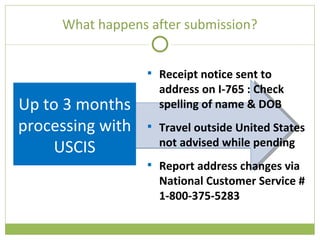 What happens after submission? Up to 3 months processing with USCIS Receipt notice sent to address on I-765 : Check spelling of name & DOB Travel outside United States not advised while pending Report address changes via National Customer Service # 1-800-375-5283 
