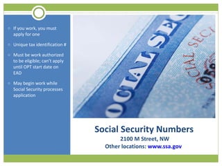 Social Security Numbers  2100 M Street, NW Other locations:  www.ssa.gov  If you work, you must apply for one Unique tax identification # Must be work authorized to be eligible; can’t apply until OPT start date on EAD May begin work while Social Security processes application 