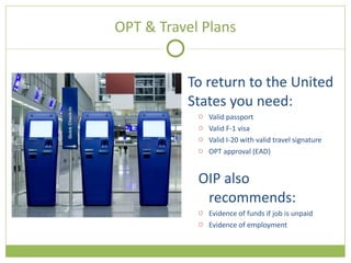 OPT & Travel Plans To return to the United States you need: Valid passport Valid F-1 visa Valid I-20 with valid travel signature OPT approval (EAD) OIP also recommends: Evidence of funds if job is unpaid Evidence of employment 