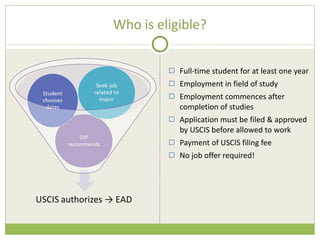 Who is eligible? Full-time student for at least one year Employment in field of study Employment commences after completion of studies Application must be filed & approved by USCIS before allowed to work Payment of USCIS filing fee No job offer required! 
