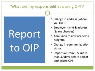 What are my responsibilities during OPT? Change in address (where you live) Employer name & address (& any changes) Admission to new academic program Change in your immigration status Departure from U.S. more than 30 days before end of authorized OPT Report to OIP 