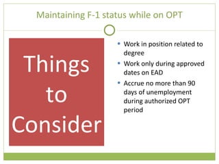Maintaining F-1 status while on OPT Work in position related to degree Work only during approved dates on EAD Accrue no more than 90 days of unemployment during authorized OPT period Things to Consider 