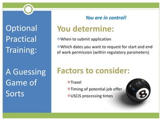 Optional Practical Training:  A Guessing Game of Sorts You are in control! You determine: When to submit application Which dates you want to request for start and end of work permission (within regulatory parameters) Factors to consider: Travel Timing of potential job offer USCIS processing times 