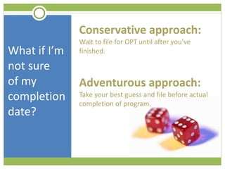 What if I’m not sure  of my completion date? Conservative approach:  Wait to file for OPT until after you’ve finished. Adventurous approach:  Take your best guess and file before actual completion of program.  