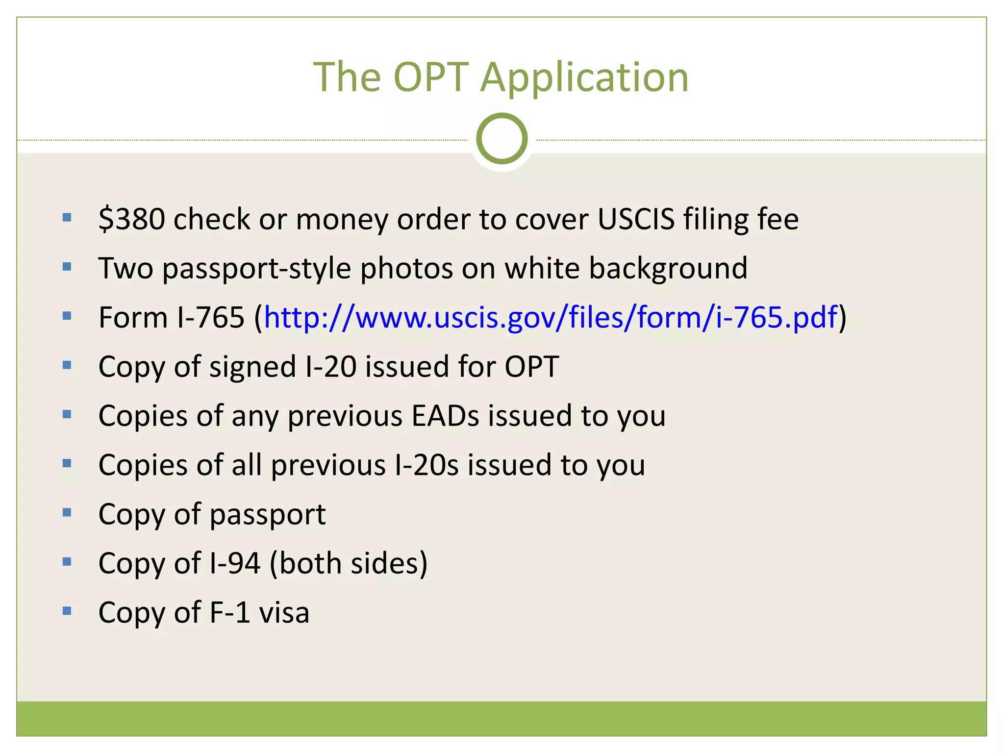 The OPT Application $380 check or money order to cover USCIS filing fee Two passport-style photos on white background Form I-765 ( http://www.uscis.gov/files/form/i-765.pdf ) Copy of signed I-20 issued for OPT Copies of any previous EADs issued to you Copies of all previous I-20s issued to you Copy of passport Copy of I-94 (both sides) Copy of F-1 visa 