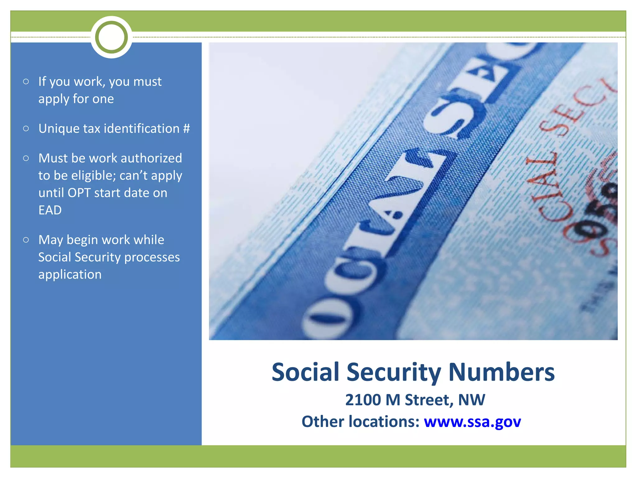 Social Security Numbers  2100 M Street, NW Other locations:  www.ssa.gov  If you work, you must apply for one Unique tax identification # Must be work authorized to be eligible; can’t apply until OPT start date on EAD May begin work while Social Security processes application 