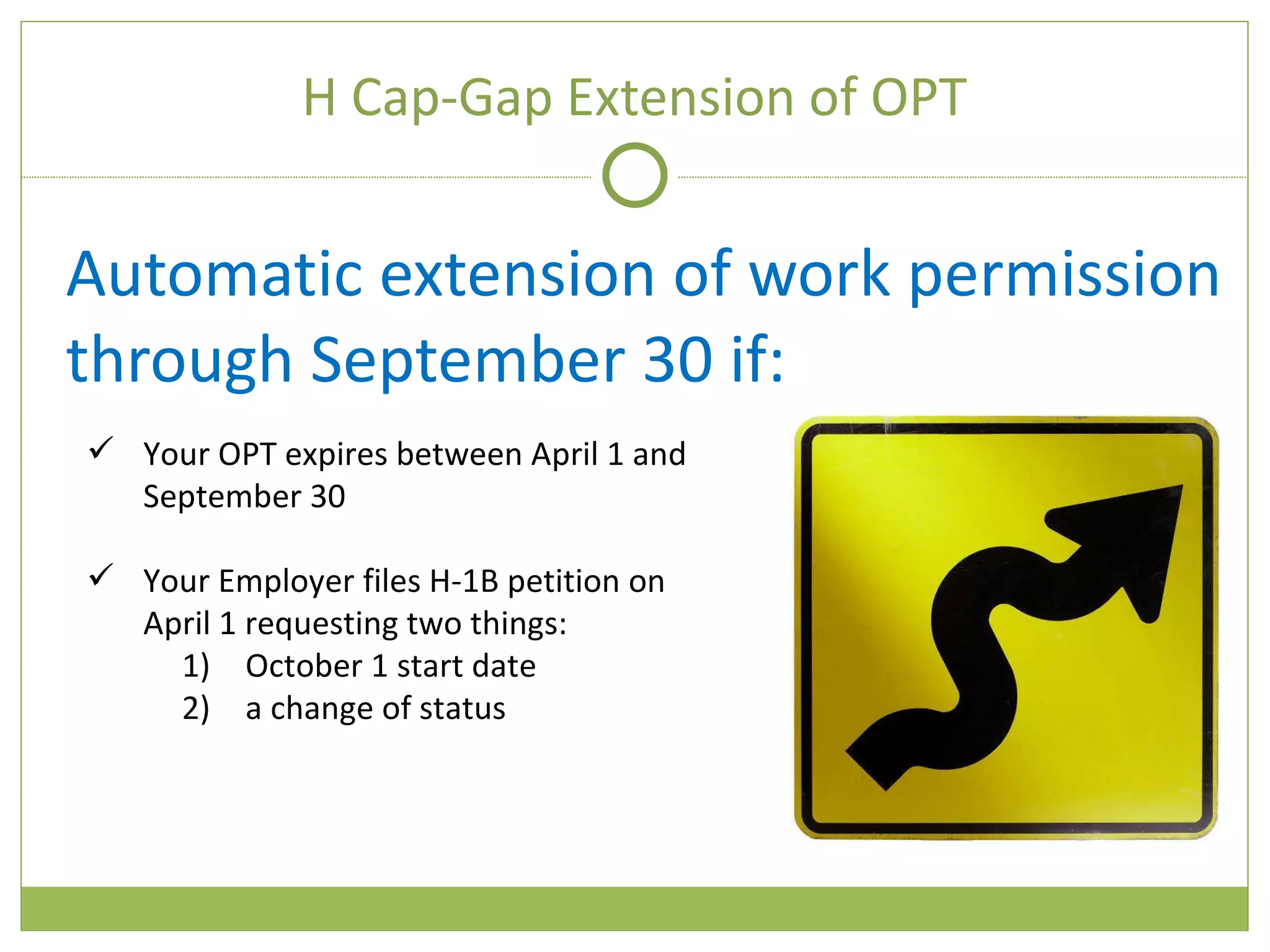 H Cap-Gap Extension of OPT Automatic extension of work permission through September 30 if: Your OPT expires between April 1 and September 30 Your Employer files H-1B petition on April 1 requesting two things:  October 1 start date a change of status 