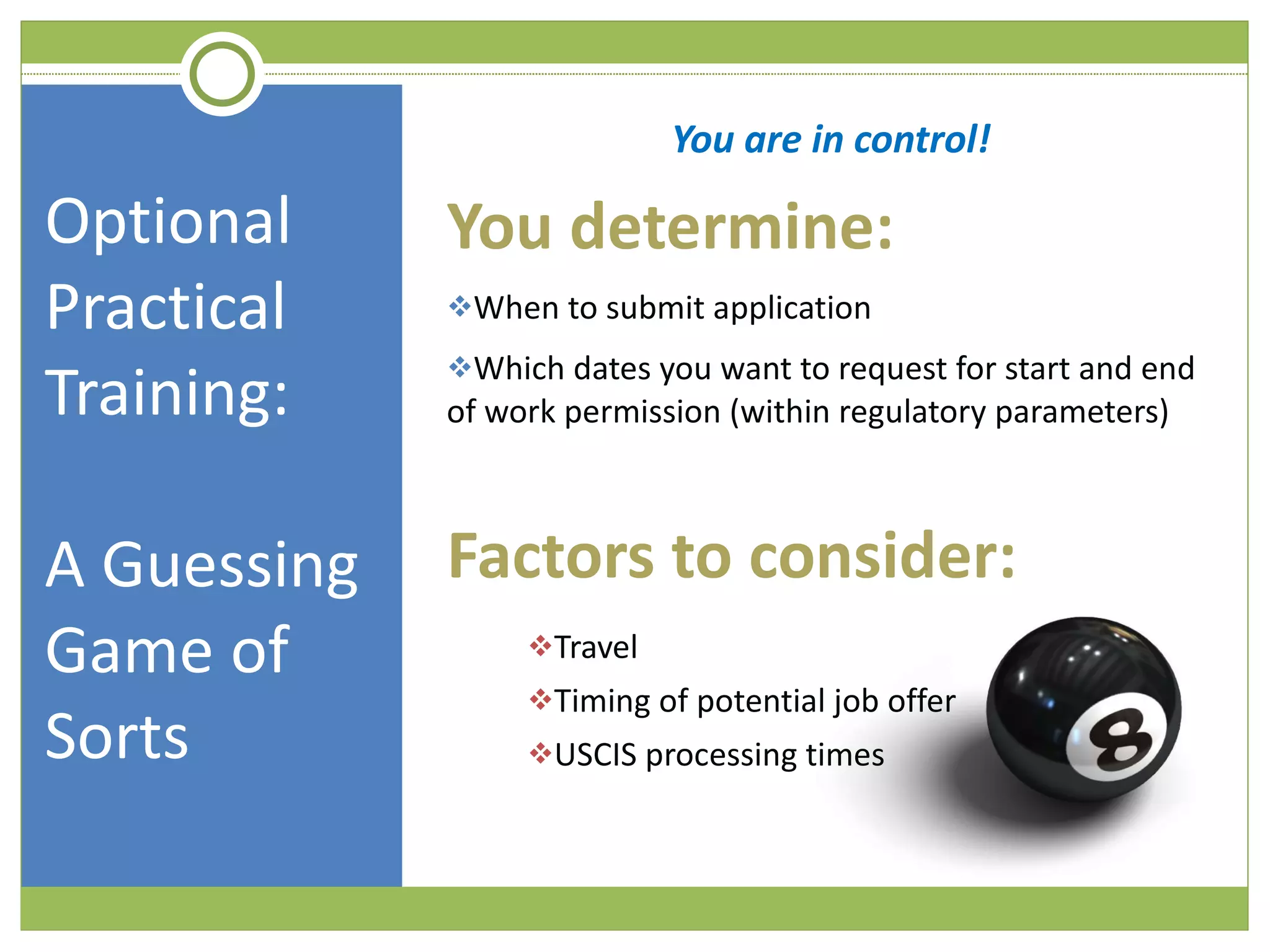 Optional Practical Training:  A Guessing Game of Sorts You are in control! You determine: When to submit application Which dates you want to request for start and end of work permission (within regulatory parameters) Factors to consider: Travel Timing of potential job offer USCIS processing times 