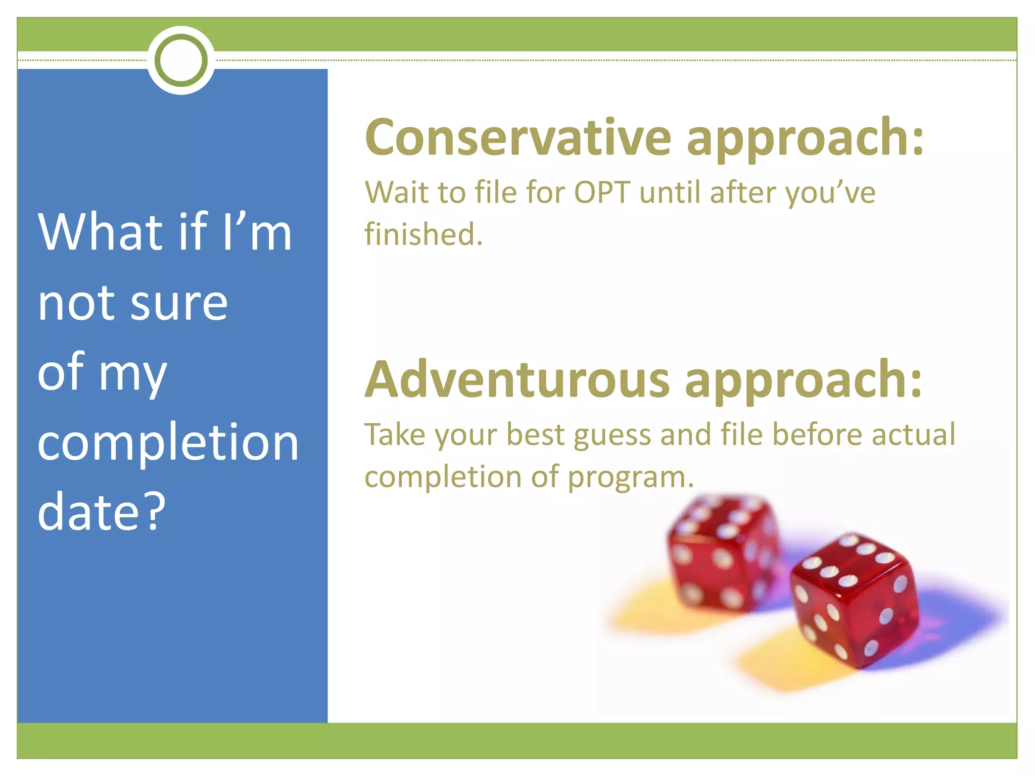 What if I’m not sure  of my completion date? Conservative approach:  Wait to file for OPT until after you’ve finished. Adventurous approach:  Take your best guess and file before actual completion of program.  