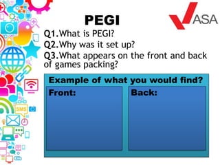 PEGI
Q1.What is PEGI?
Q2.Why was it set up?
Q3.What appears on the front and back
of games packing?
Example of what you would find?
Front: Back:
 