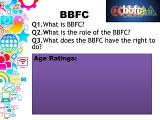 BBFC
Q1.What is BBFC?
Q2.What is the role of the BBFC?
Q3.What does the BBFC have the right to
do?
Age Ratings:
 