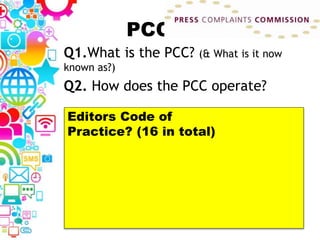 PCC
Q1.What is the PCC? (& What is it now
known as?)
Q2. How does the PCC operate?
Editors Code of
Practice? (16 in total)
 