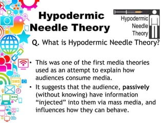 Hypodermic
Needle Theory
• This was one of the first media theories
used as an attempt to explain how
audiences consume media.
• It suggests that the audience, passively
(without knowing) have information
“injected” into them via mass media, and
influences how they can behave.
Q. What is Hypodermic Needle Theory?
 