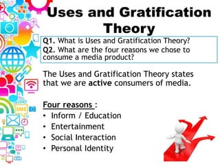 Uses and Gratification
Theory
The Uses and Gratification Theory states
that we are active consumers of media.
Four reasons :
• Inform / Education
• Entertainment
• Social Interaction
• Personal Identity
Q1. What is Uses and Gratification Theory?
Q2. What are the four reasons we chose to
consume a media product?
 