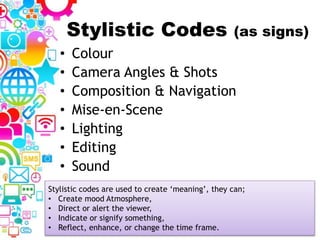 Stylistic Codes (as signs)
• Colour
• Camera Angles & Shots
• Composition & Navigation
• Mise-en-Scene
• Lighting
• Editing
• Sound
Stylistic codes are used to create ‘meaning’, they can;
• Create mood Atmosphere,
• Direct or alert the viewer,
• Indicate or signify something,
• Reflect, enhance, or change the time frame.
 