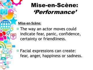 Mise-en-Scène:
‘Performance’
¤ The way an actor moves could
indicate fear, panic, confidence,
certainty or friendliness.
¤ Facial expressions can create:
fear, anger, happiness or sadness.
Mise-en-Scène:
 