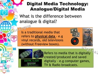 Digital Media Technology:
Analogue/Digital Media
What is the difference between
analogue & digital?
Refers to media that is digitally
created/produced and saved
digitally – e.g computer games,
TV & Radio broadcasts.
Is a traditional media that
refers to physical data – e.g
vinyl records, old televisions
(without Freeview boxes).
 