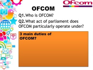OFCOM
Q1.Who is OFCOM?
Q2.What act of parliament does
OFCOM particularly operate under?
3 main duties of
OFCOM?
 