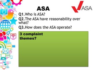 ASA
Q1.Who is ASA?
Q2.The ASA have reasonability over
what?
Q3.How does the ASA operate?
3 complaint
themes?
 