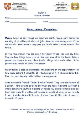 English 5
Revision - Reading
Name:________________________________________________________________
Date: ________________________ Score: ___________________________
Money, Money, Everywhere!
Money helps us buy things we need and want. People earn money by
working at all different kinds of jobs. You can earn money even if you
are a child. Your parents may pay you to do extra chores around the
house.
If you have money, you can use it for many things. You can pay bills.
You can buy things from stores. You can save it in the bank. Before
people had money to use, they traded things with each other. Some
people used beads or shells for money.
Paper money is also called dollars. The numbers on the paper money tell
how many dollars it is worth. If it has a one on it, it is a one dollar bill.
Five, ten, and twenty dollar bills are also common.
Coins are made from different kinds of metal. They are worth part of
a dollar. There are dollar coins but they are rare. Amounts less than a
whole dollar are counted in cents. It takes 100 cents to make a dollar.
Each coin is worth a different number of cents. A penny is worth only
1 cent. A nickel is worth 5 cents. A dime is worth 10 cents. A quarter
is worth 25 cents.
“The more that you read, the more things you will know. The more that you learn,
the more places you’ll go.” –Dr. Seuss
 