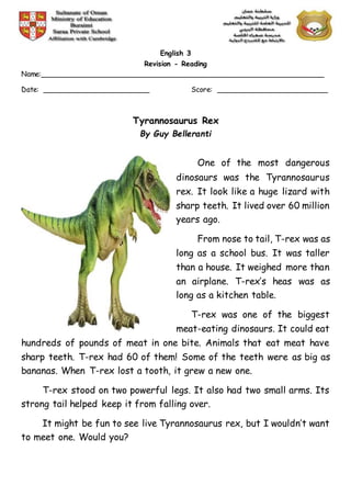 English 3
Revision - Reading
Name:________________________________________________________________
Date: ________________________ Score: _________________________
Tyrannosaurus Rex
By Guy Belleranti
One of the most dangerous
dinosaurs was the Tyrannosaurus
rex. It look like a huge lizard with
sharp teeth. It lived over 60 million
years ago.
From nose to tail, T-rex was as
long as a school bus. It was taller
than a house. It weighed more than
an airplane. T-rex’s heas was as
long as a kitchen table.
T-rex was one of the biggest
meat-eating dinosaurs. It could eat
hundreds of pounds of meat in one bite. Animals that eat meat have
sharp teeth. T-rex had 60 of them! Some of the teeth were as big as
bananas. When T-rex lost a tooth, it grew a new one.
T-rex stood on two powerful legs. It also had two small arms. Its
strong tail helped keep it from falling over.
It might be fun to see live Tyrannosaurus rex, but I wouldn’t want
to meet one. Would you?
 