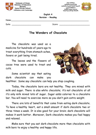 English 4
Revision - Reading
Name:________________________________________________________________
Date: ________________________ Score: _________________________
The Wonders of Chocolate
The chocolate was used as a
medicine for hundreds of years ago to
treat everything from stomach aches,
fevers or just being tired.
The leaves and the flowers of
cacao tree were used to treat and
cuts.
Some scientist say that eating
dark chocolate can make you
healthier. Some say chocolate can help you stop coughing.
Today, the chocolate bars are not healthy. They are mixed with
milk and sugar. There is also white chocolate; it’s not chocolate at all
it’s only milk mixed lots of sugar. Sugar adds calories to a chocolate
bar. You will need to exercise more so you don’t gain extra weight.
There are lots of benefits that come from eating dark chocolate.
To have a healthy heart, eat a small amount if dark chocolate two or
three times a week. It is also good for your brain; dark chocolate will
makes it work better. Moreover, Dark chocolate makes you feel happy
and relaxed.
Make sure that you eat dark chocolate more than chocolate with
milk bars to enjoy a healthy and happy life.
 