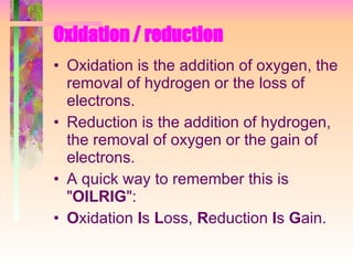 Oxidation / reduction Oxidation is the addition of oxygen, the removal of hydrogen or the loss of electrons. Reduction is the addition of hydrogen, the removal of oxygen or the gain of electrons. A quick way to remember this is " OILRIG ": O xidation  I s  L oss,  R eduction  I s  G ain. 