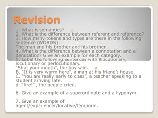 Revision 1. What is semantics? 2. What is the difference between referent and reference? 3. How many tokens and types are there in the following sentence (WORDS):  The man and his brother and his brother. 4. What is the difference between a connotation and a denotation? Give an example for each category. 5. Label the following sentences with illocutionary, locutionary or perlocutionary. “Shut your mouth”, the boy said. B. “It is very warm here”, a man at his friend’s house. C. “You are really early to class”, a teacher speaking to a student arriving late. d. “fire!” , the people cried. 6. Give an example of a superordinate and a hyponym. 7. Give an example of agent/experiencer/locative/temporal. 