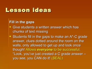 Lesson ideas Fill in the gaps Give students a written answer which has chunks of text missing Students fill in the gaps to make an A*-C grade answer, clues dotted around the room on the walls, only allowed to get up and look once though!  Allows  everyone  to be successful . “Look, you’ve just created a C grade answer – you see, you CAN do it!  (SEAL) 