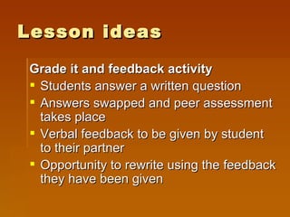 Lesson ideas Grade it and feedback activity Students answer a written question Answers swapped and peer assessment takes place Verbal feedback to be given by student to their partner Opportunity to rewrite using the feedback they have been given 