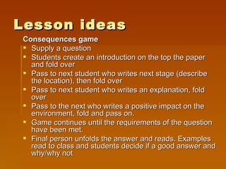 Lesson ideas Consequences game Supply a question Students create an introduction on the top the paper and fold over Pass to next student who writes next stage (describe the location), then fold over Pass to next student who writes an explanation, fold over Pass to the next who writes a positive impact on the environment, fold and pass on. Game continues until the requirements of the question have been met. Final person unfolds the answer and reads. Examples read to class and students decide if a good answer and why/why not 