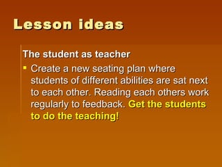 Lesson ideas The student as teacher Create a new seating plan where students of different abilities are sat next to each other. Reading each others work regularly to feedback.  Get the students to do the teaching! 