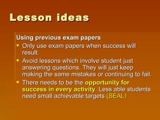 Lesson ideas Using previous exam papers Only use exam papers when success will result.  Avoid lessons which involve student just answering questions. They will just keep making the same mistakes or continuing to fail. There needs to be the  opportunity for success   in every activity . Less able students need small achievable targets  (SEAL) 