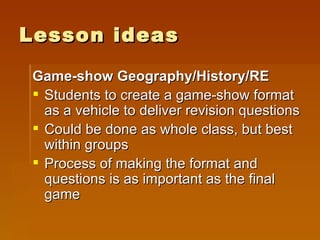 Lesson ideas Game-show Geography/History/RE Students to create a game-show format as a vehicle to deliver revision questions Could be done as whole class, but best within groups Process of making the format and questions is as important as the final game 