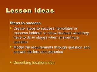 Lesson ideas Steps to success Create ‘steps to success’ templates or ‘success ladders’ to show students what they have to do in stages when answering a question Model the requirements through question and answer starters and pleneries Describing  locations.doc 