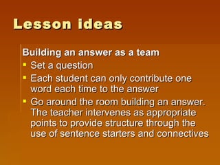 Lesson ideas Building an answer as a team Set a question Each student can only contribute one word each time to the answer Go around the room building an answer. The teacher intervenes as appropriate points to provide structure through the use of sentence starters and connectives 