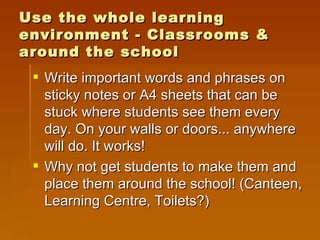 Use the whole learning environment - Classrooms & around the school Write important words and phrases on sticky notes or A4 sheets that can be stuck where students see them every day. On your walls or doors... anywhere will do. It works! Why not get students to make them and place them around the school! (Canteen, Learning Centre, Toilets?) 