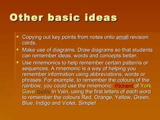 Other basic ideas Copying out key points from notes onto  small  revision cards.  Make use of diagrams. Draw diagrams so that students can remember ideas, words and concepts better.  Use mnemonics to help remember certain patterns or sequences. A mnemonic is a way of helping you remember information using abbreviations, words or phrases. For example, to remember the colours of the rainbow, you could use the mnemonic:  Richard  of  York   Gave   Battle  In Vain, using the first letters of each word to remember the colours Red, Orange, Yellow, Green, Blue, Indigo and Violet. Simple!  