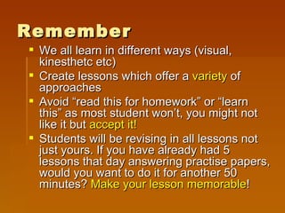 Remember We all learn in different ways (visual, kinesthetc etc) Create lessons which offer a  variety  of approaches Avoid “read this for homework” or “learn this” as most student won’t, you might not like it but  accept it! Students will be revising in all lessons not just yours. If you have already had 5 lessons that day answering practise papers, would you want to do it for another 50 minutes?  Make your lesson memorable ! 