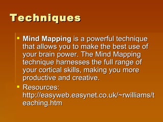 Techniques Mind Mapping  is a powerful technique that allows you to make the best use of your brain power. The Mind Mapping technique harnesses the full range of your cortical skills, making you more productive and creative.  Resources: http://easyweb.easynet.co.uk/~rwilliams/teaching.htm 