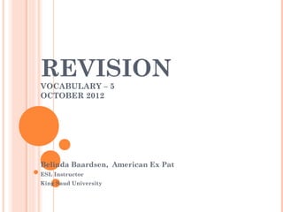 REVISION
VOCABULARY – 5
OCTOBER 2012




Belinda Baardsen, American Ex Pat
ESL Instructor
King Saud University
 