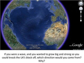 If you were a wave, and you wanted to grow big and strong so you
could knock the UK’s block off, which direction would you come from?
Why?
 