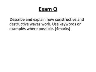 Exam Q
Describe and explain how constructive and
destructive waves work. Use keywords or
examples where possible. [4marks]
 