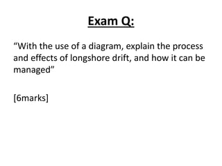 Exam Q:
“With the use of a diagram, explain the process
and effects of longshore drift, and how it can be
managed”
[6marks]
 