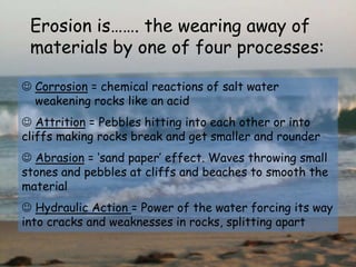 Erosion is……. the wearing away of
materials by one of four processes:
 Corrosion = chemical reactions of salt water
weakening rocks like an acid
 Attrition = Pebbles hitting into each other or into
cliffs making rocks break and get smaller and rounder
 Abrasion = ‘sand paper’ effect. Waves throwing small
stones and pebbles at cliffs and beaches to smooth the
material
 Hydraulic Action = Power of the water forcing its way
into cracks and weaknesses in rocks, splitting apart
 