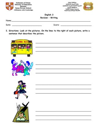 English 3
Revision – Writing
Name:________________________________________________________________
Date: ________________________ Score: _________________________
I. Directions: Look at the pictures. On the lines to the right of each picture, write a
sentence that describes the picture.
_____________________________________________
_____________________________________________
_____________________________________________
_____________________________________________
_____________________________________________
_____________________________________________
_____________________________________________
_____________________________________________
_____________________________________________
_____________________________________________
_____________________________________________
_____________________________________________
 